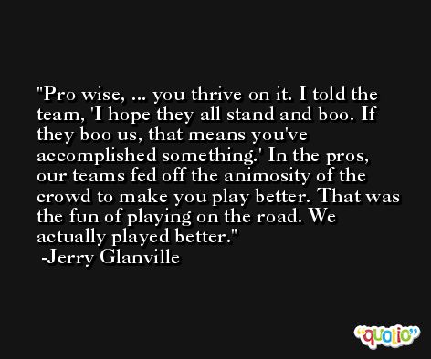 Pro wise, ... you thrive on it. I told the team, 'I hope they all stand and boo. If they boo us, that means you've accomplished something.' In the pros, our teams fed off the animosity of the crowd to make you play better. That was the fun of playing on the road. We actually played better. -Jerry Glanville