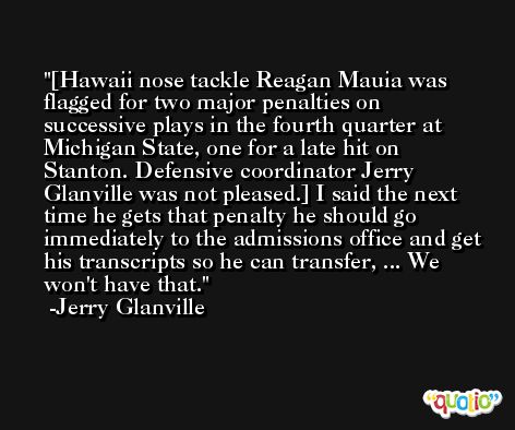 [Hawaii nose tackle Reagan Mauia was flagged for two major penalties on successive plays in the fourth quarter at Michigan State, one for a late hit on Stanton. Defensive coordinator Jerry Glanville was not pleased.] I said the next time he gets that penalty he should go immediately to the admissions office and get his transcripts so he can transfer, ... We won't have that. -Jerry Glanville