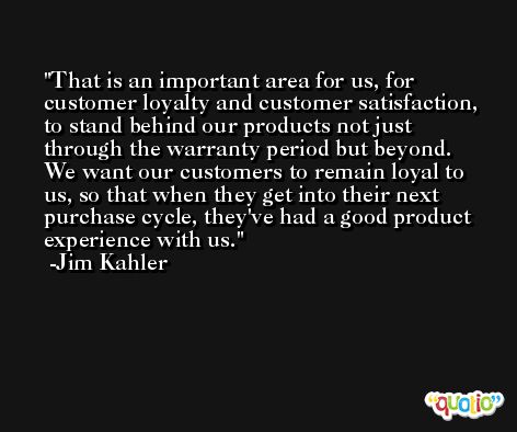 That is an important area for us, for customer loyalty and customer satisfaction, to stand behind our products not just through the warranty period but beyond. We want our customers to remain loyal to us, so that when they get into their next purchase cycle, they've had a good product experience with us. -Jim Kahler