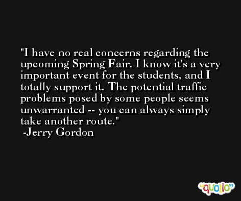 I have no real concerns regarding the upcoming Spring Fair. I know it's a very important event for the students, and I totally support it. The potential traffic problems posed by some people seems unwarranted -- you can always simply take another route. -Jerry Gordon