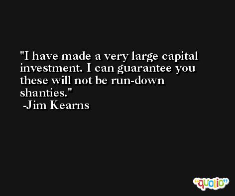 I have made a very large capital investment. I can guarantee you these will not be run-down shanties. -Jim Kearns