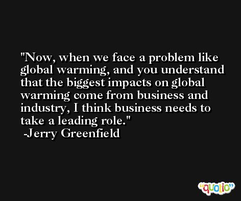 Now, when we face a problem like global warming, and you understand that the biggest impacts on global warming come from business and industry, I think business needs to take a leading role. -Jerry Greenfield