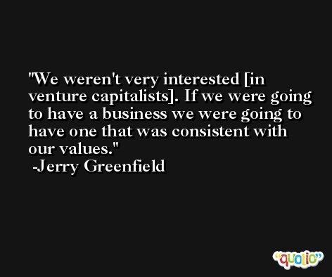 We weren't very interested [in venture capitalists]. If we were going to have a business we were going to have one that was consistent with our values. -Jerry Greenfield