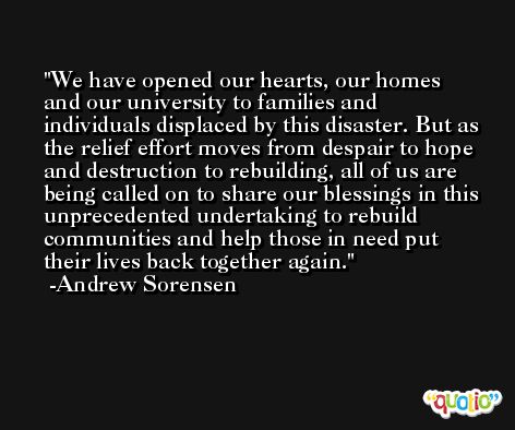 We have opened our hearts, our homes and our university to families and individuals displaced by this disaster. But as the relief effort moves from despair to hope and destruction to rebuilding, all of us are being called on to share our blessings in this unprecedented undertaking to rebuild communities and help those in need put their lives back together again. -Andrew Sorensen