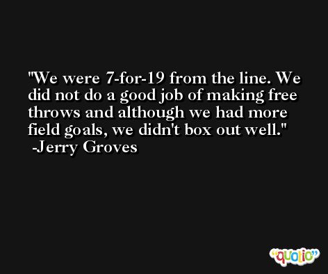 We were 7-for-19 from the line. We did not do a good job of making free throws and although we had more field goals, we didn't box out well. -Jerry Groves