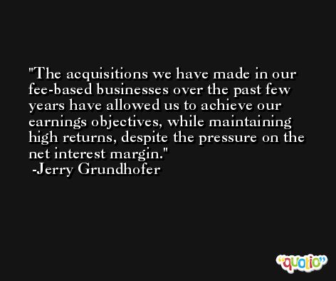 The acquisitions we have made in our fee-based businesses over the past few years have allowed us to achieve our earnings objectives, while maintaining high returns, despite the pressure on the net interest margin. -Jerry Grundhofer