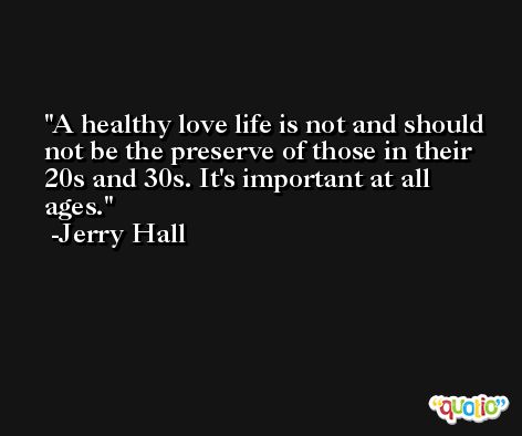 A healthy love life is not and should not be the preserve of those in their 20s and 30s. It's important at all ages. -Jerry Hall
