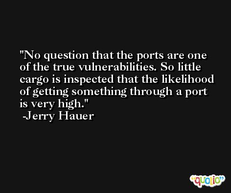 No question that the ports are one of the true vulnerabilities. So little cargo is inspected that the likelihood of getting something through a port is very high. -Jerry Hauer