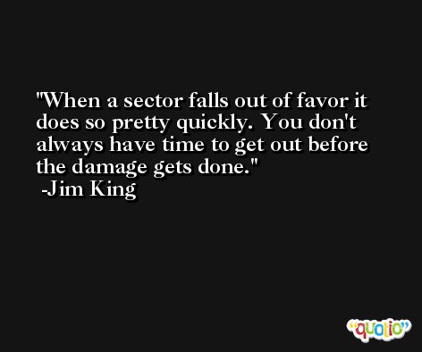 When a sector falls out of favor it does so pretty quickly. You don't always have time to get out before the damage gets done. -Jim King