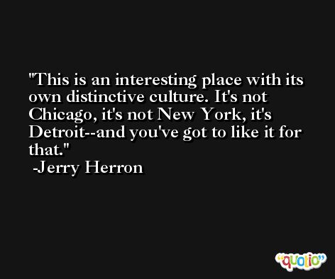 This is an interesting place with its own distinctive culture. It's not Chicago, it's not New York, it's Detroit--and you've got to like it for that. -Jerry Herron