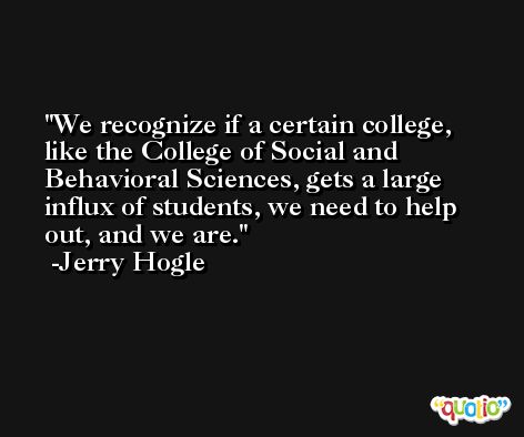 We recognize if a certain college, like the College of Social and Behavioral Sciences, gets a large influx of students, we need to help out, and we are. -Jerry Hogle