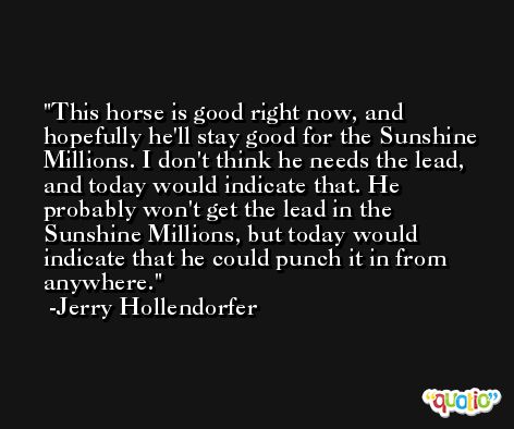 This horse is good right now, and hopefully he'll stay good for the Sunshine Millions. I don't think he needs the lead, and today would indicate that. He probably won't get the lead in the Sunshine Millions, but today would indicate that he could punch it in from anywhere. -Jerry Hollendorfer