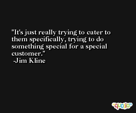 It's just really trying to cater to them specifically, trying to do something special for a special customer. -Jim Kline