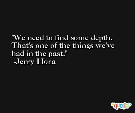 We need to find some depth. That's one of the things we've had in the past. -Jerry Hora