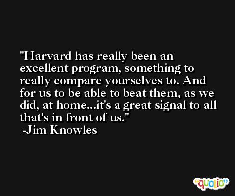 Harvard has really been an excellent program, something to really compare yourselves to. And for us to be able to beat them, as we did, at home...it's a great signal to all that's in front of us. -Jim Knowles