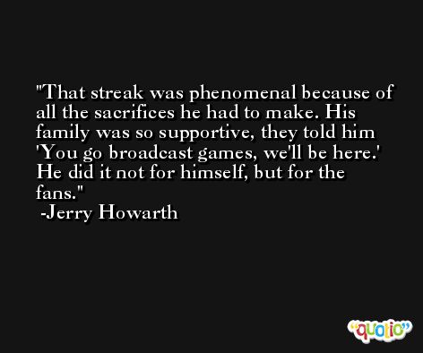 That streak was phenomenal because of all the sacrifices he had to make. His family was so supportive, they told him 'You go broadcast games, we'll be here.' He did it not for himself, but for the fans. -Jerry Howarth