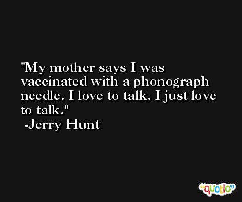 My mother says I was vaccinated with a phonograph needle. I love to talk. I just love to talk. -Jerry Hunt
