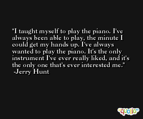 I taught myself to play the piano. I've always been able to play, the minute I could get my hands up. I've always wanted to play the piano. It's the only instrument I've ever really liked, and it's the only one that's ever interested me. -Jerry Hunt