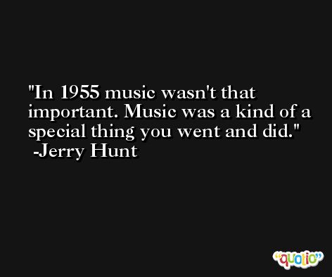 In 1955 music wasn't that important. Music was a kind of a special thing you went and did. -Jerry Hunt
