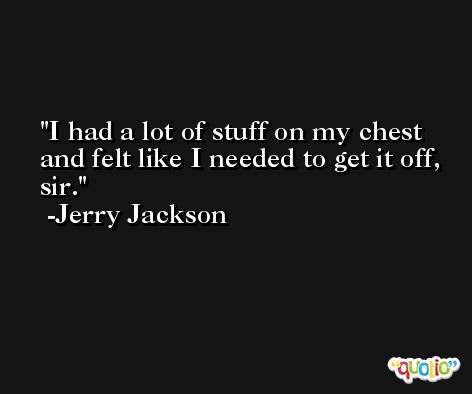 I had a lot of stuff on my chest and felt like I needed to get it off, sir. -Jerry Jackson