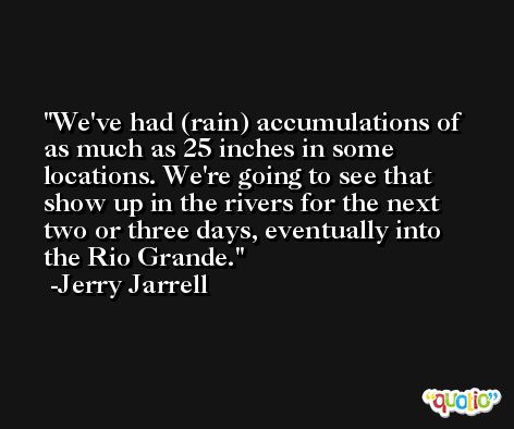 We've had (rain) accumulations of as much as 25 inches in some locations. We're going to see that show up in the rivers for the next two or three days, eventually into the Rio Grande. -Jerry Jarrell