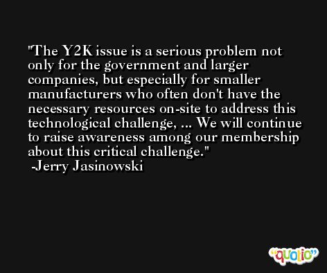 The Y2K issue is a serious problem not only for the government and larger companies, but especially for smaller manufacturers who often don't have the necessary resources on-site to address this technological challenge, ... We will continue to raise awareness among our membership about this critical challenge. -Jerry Jasinowski
