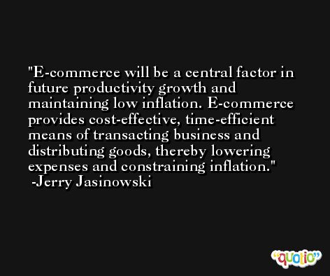 E-commerce will be a central factor in future productivity growth and maintaining low inflation. E-commerce provides cost-effective, time-efficient means of transacting business and distributing goods, thereby lowering expenses and constraining inflation. -Jerry Jasinowski