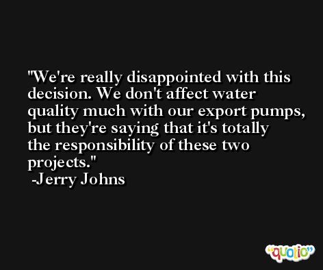 We're really disappointed with this decision. We don't affect water quality much with our export pumps, but they're saying that it's totally the responsibility of these two projects. -Jerry Johns