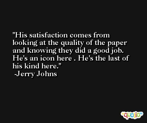 His satisfaction comes from looking at the quality of the paper and knowing they did a good job. He's an icon here . He's the last of his kind here. -Jerry Johns