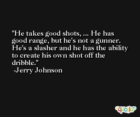 He takes good shots, ... He has good range, but he's not a gunner. He's a slasher and he has the ability to create his own shot off the dribble. -Jerry Johnson