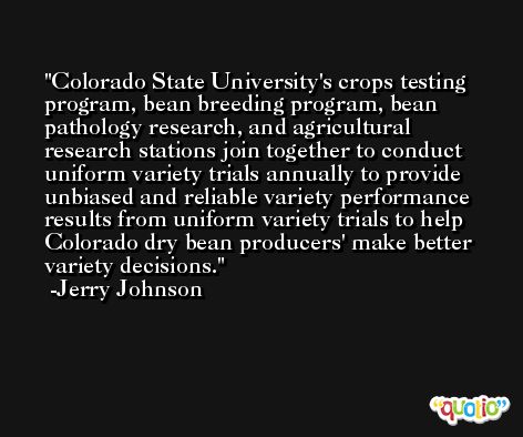 Colorado State University's crops testing program, bean breeding program, bean pathology research, and agricultural research stations join together to conduct uniform variety trials annually to provide unbiased and reliable variety performance results from uniform variety trials to help Colorado dry bean producers' make better variety decisions. -Jerry Johnson