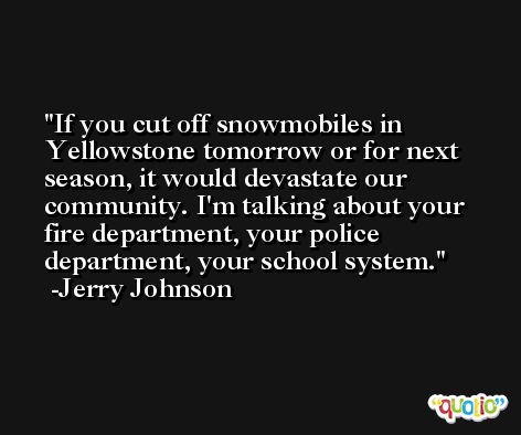 If you cut off snowmobiles in Yellowstone tomorrow or for next season, it would devastate our community. I'm talking about your fire department, your police department, your school system. -Jerry Johnson
