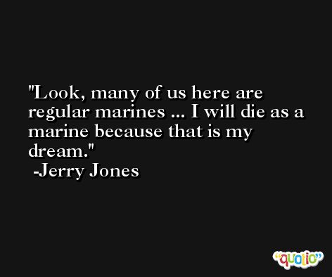 Look, many of us here are regular marines ... I will die as a marine because that is my dream. -Jerry Jones