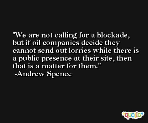 We are not calling for a blockade, but if oil companies decide they cannot send out lorries while there is a public presence at their site, then that is a matter for them. -Andrew Spence