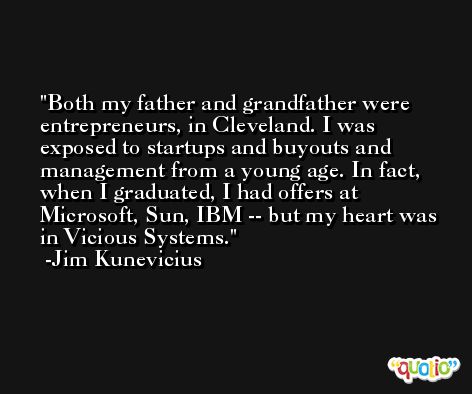 Both my father and grandfather were entrepreneurs, in Cleveland. I was exposed to startups and buyouts and management from a young age. In fact, when I graduated, I had offers at Microsoft, Sun, IBM -- but my heart was in Vicious Systems. -Jim Kunevicius