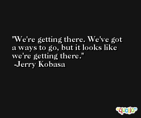 We're getting there. We've got a ways to go, but it looks like we're getting there. -Jerry Kobasa