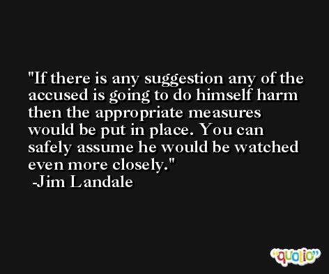 If there is any suggestion any of the accused is going to do himself harm then the appropriate measures would be put in place. You can safely assume he would be watched even more closely. -Jim Landale