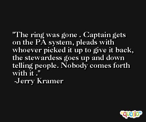 The ring was gone . Captain gets on the PA system, pleads with whoever picked it up to give it back, the stewardess goes up and down telling people. Nobody comes forth with it . -Jerry Kramer