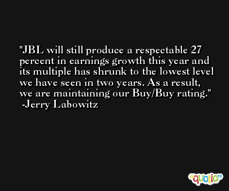 JBL will still produce a respectable 27 percent in earnings growth this year and its multiple has shrunk to the lowest level we have seen in two years. As a result, we are maintaining our Buy/Buy rating. -Jerry Labowitz