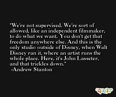 We're not supervised. We're sort of allowed, like an independent filmmaker, to do what we want. You don't get that freedom anywhere else. And this is the only studio outside of Disney, when Walt Disney ran it, where an artist runs the whole place. Here, it's John Lasseter, and that trickles down. -Andrew Stanton