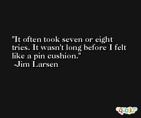 It often took seven or eight tries. It wasn't long before I felt like a pin cushion. -Jim Larsen
