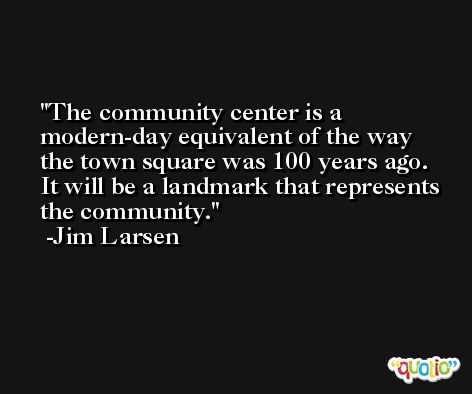 The community center is a modern-day equivalent of the way the town square was 100 years ago. It will be a landmark that represents the community. -Jim Larsen