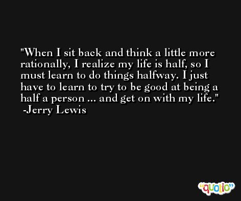 When I sit back and think a little more rationally, I realize my life is half, so I must learn to do things halfway. I just have to learn to try to be good at being a half a person ... and get on with my life. -Jerry Lewis