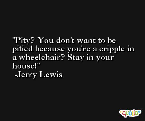 Pity? You don't want to be pitied because you're a cripple in a wheelchair? Stay in your house! -Jerry Lewis