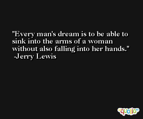 Every man's dream is to be able to sink into the arms of a woman without also falling into her hands. -Jerry Lewis