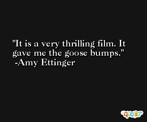 It is a very thrilling film. It gave me the goose bumps. -Amy Ettinger