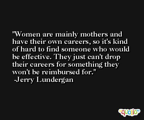 Women are mainly mothers and have their own careers, so it's kind of hard to find someone who would be effective. They just can't drop their careers for something they won't be reimbursed for. -Jerry Lundergan