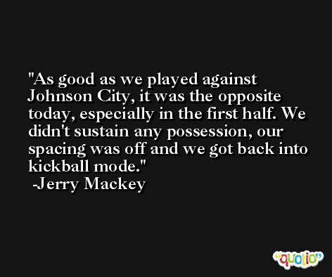 As good as we played against Johnson City, it was the opposite today, especially in the first half. We didn't sustain any possession, our spacing was off and we got back into kickball mode. -Jerry Mackey