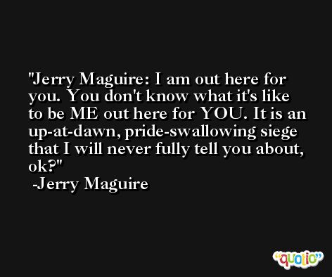 Jerry Maguire: I am out here for you. You don't know what it's like to be ME out here for YOU. It is an up-at-dawn, pride-swallowing siege that I will never fully tell you about, ok? -Jerry Maguire