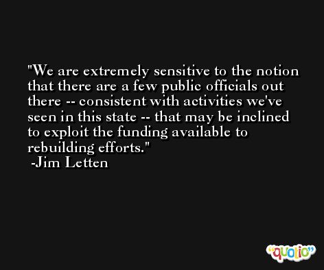 We are extremely sensitive to the notion that there are a few public officials out there -- consistent with activities we've seen in this state -- that may be inclined to exploit the funding available to rebuilding efforts. -Jim Letten